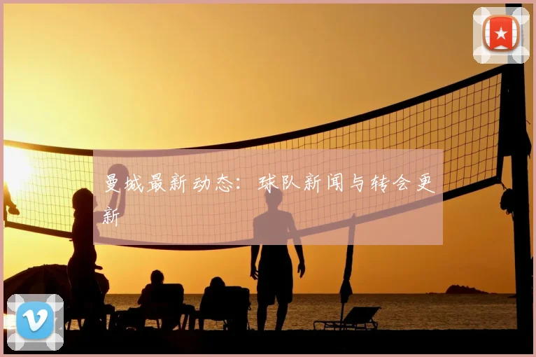 曼城最新动态：球队新闻与转会更新