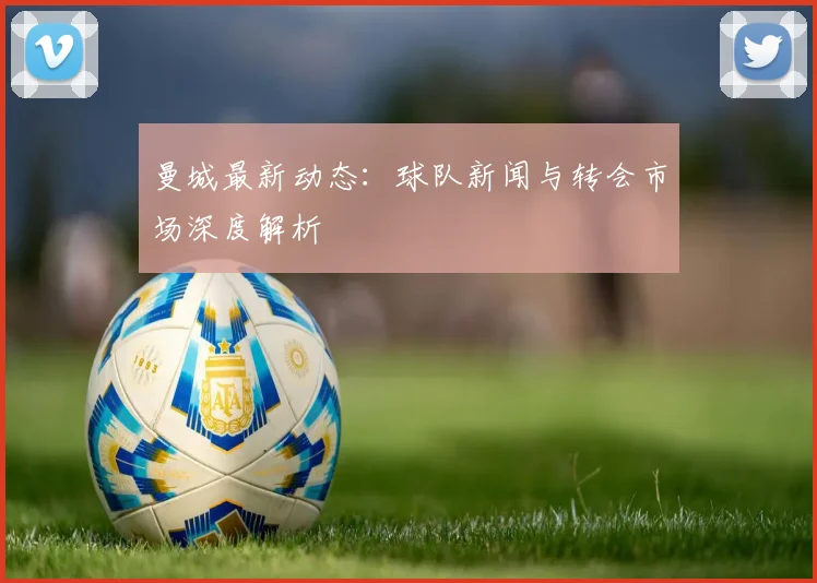 曼城最新动态：球队新闻与转会市场深度解析