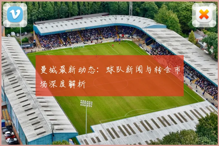 曼城最新动态:球队新闻与转会市场深度解析