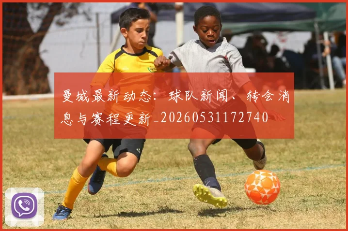 曼城最新动态：球队新闻、转会消息与赛程更新_20260531172740